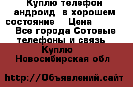 Куплю телефон андроид, в хорошем состояние  › Цена ­ 1 000 - Все города Сотовые телефоны и связь » Куплю   . Новосибирская обл.